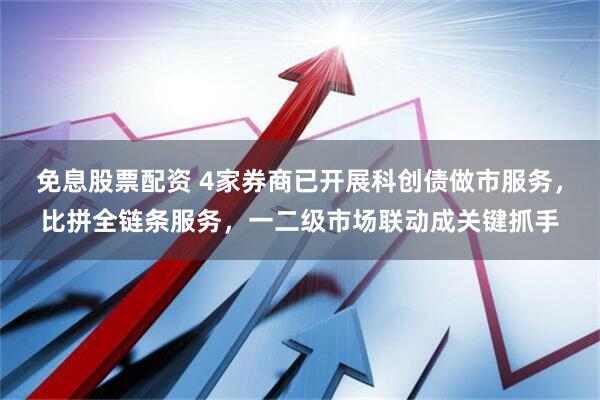 免息股票配资 4家券商已开展科创债做市服务，比拼全链条服务，一二级市场联动成关键抓手